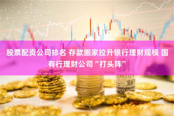 股票配资公司排名 存款搬家拉升银行理财规模 国有行理财公司“打头阵”