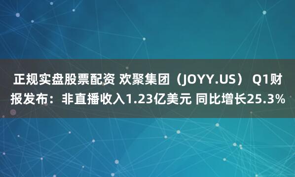 正规实盘股票配资 欢聚集团（JOYY.US） Q1财报发布：非直播收入1.23亿美元 同比增长25.3%