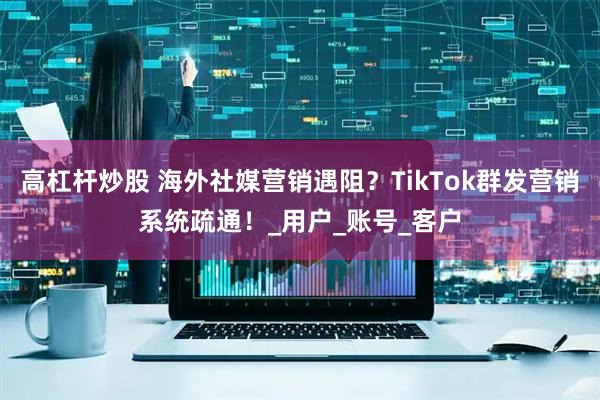 高杠杆炒股 海外社媒营销遇阻？TikTok群发营销系统疏通！_用户_账号_客户
