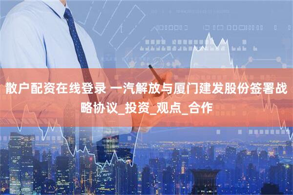 散户配资在线登录 一汽解放与厦门建发股份签署战略协议_投资_观点_合作