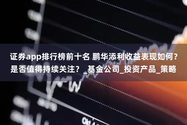 证券app排行榜前十名 鹏华添利收益表现如何？是否值得持续关注？_基金公司_投资产品_策略
