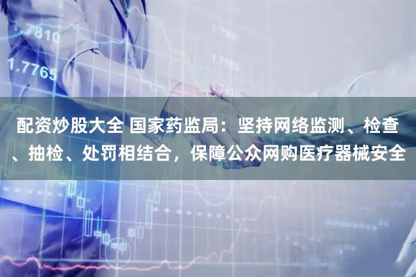 配资炒股大全 国家药监局：坚持网络监测、检查、抽检、处罚相结合，保障公众网购医疗器械安全