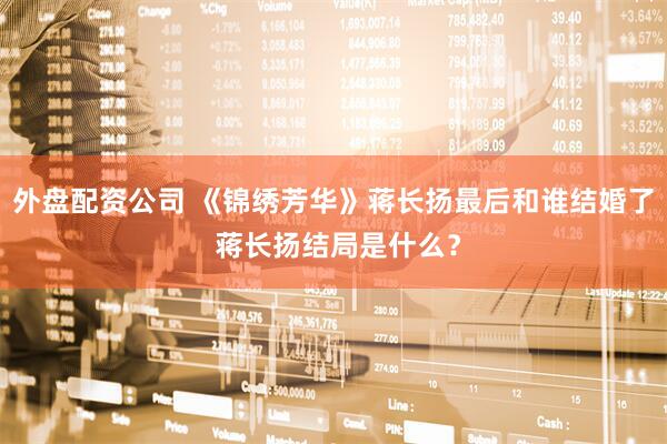 外盘配资公司 《锦绣芳华》蒋长扬最后和谁结婚了 蒋长扬结局是什么？