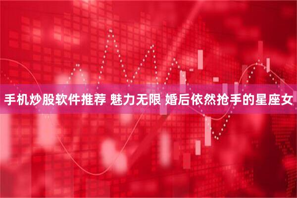 手机炒股软件推荐 魅力无限 婚后依然抢手的星座女