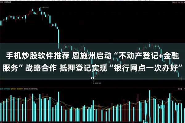 手机炒股软件推荐 恩施州启动“不动产登记+金融服务”战略合作 抵押登记实现“银行网点一次办好”