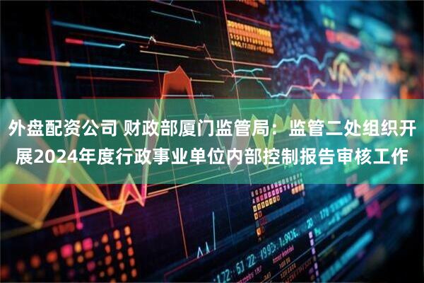 外盘配资公司 财政部厦门监管局：监管二处组织开展2024年度行政事业单位内部控制报告审核工作