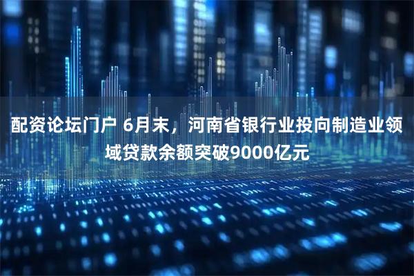 配资论坛门户 6月末，河南省银行业投向制造业领域贷款余额突破9000亿元