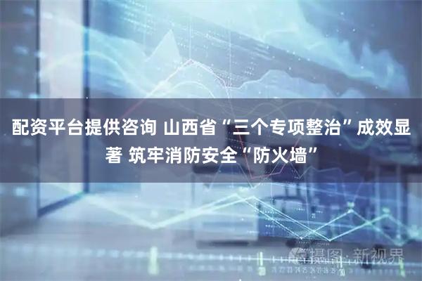 配资平台提供咨询 山西省“三个专项整治”成效显著 筑牢消防安全“防火墙”