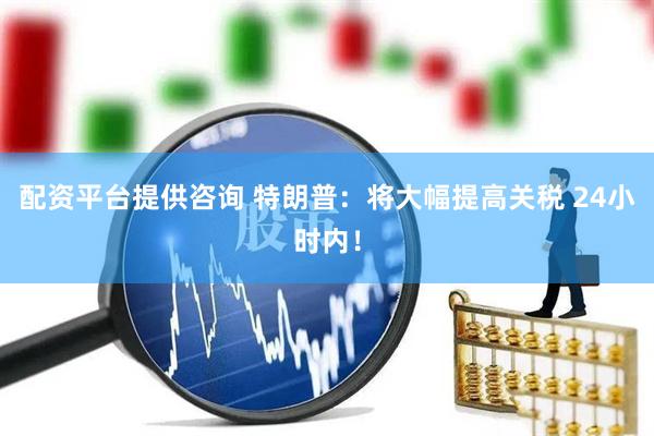 配资平台提供咨询 特朗普：将大幅提高关税 24小时内！