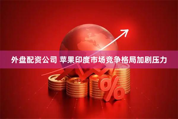 外盘配资公司 苹果印度市场竞争格局加剧压力