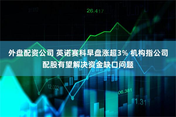外盘配资公司 英诺赛科早盘涨超3% 机构指公司配股有望解决资金缺口问题