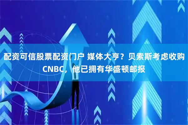 配资可信股票配资门户 媒体大亨？贝索斯考虑收购CNBC，他已拥有华盛顿邮报