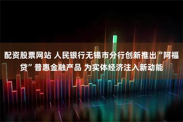 配资股票网站 人民银行无锡市分行创新推出“阿福贷”普惠金融产品 为实体经济注入新动能