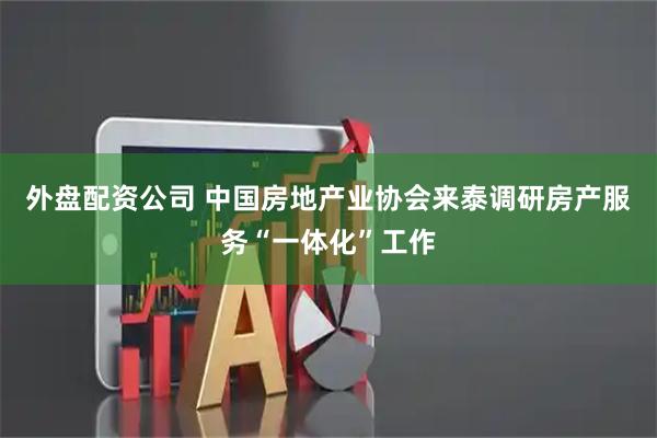 外盘配资公司 中国房地产业协会来泰调研房产服务“一体化”工作