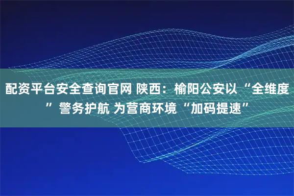 配资平台安全查询官网 陕西：榆阳公安以 “全维度” 警务护航 为营商环境 “加码提速”
