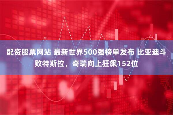 配资股票网站 最新世界500强榜单发布 比亚迪斗败特斯拉，奇瑞向上狂飙152位