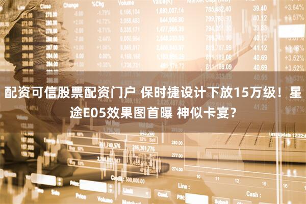 配资可信股票配资门户 保时捷设计下放15万级！星途E05效果图首曝 神似卡宴？