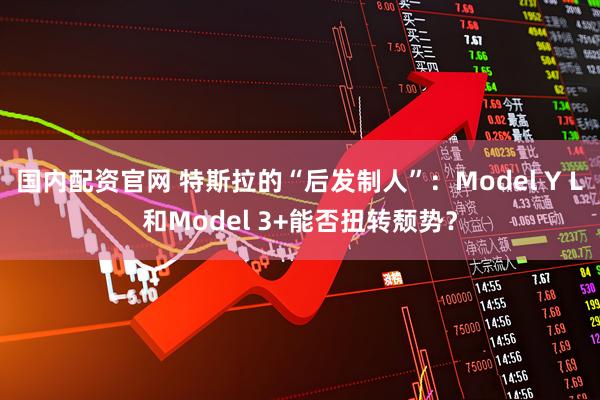 国内配资官网 特斯拉的“后发制人”：Model Y L和Model 3+能否扭转颓势？
